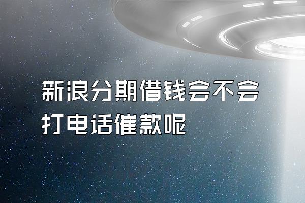 新浪分期借钱会不会打电话催款呢