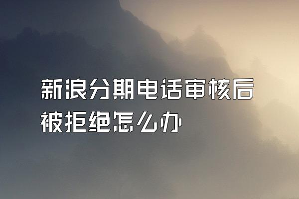 新浪分期电话审核后被拒绝怎么办