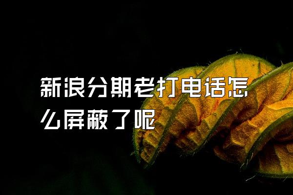 新浪分期老打电话怎么屏蔽了呢