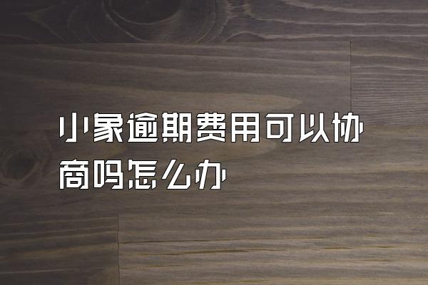 小象逾期费用可以协商吗怎么办