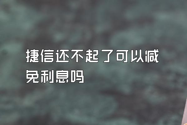 捷信还不起了可以减免利息吗