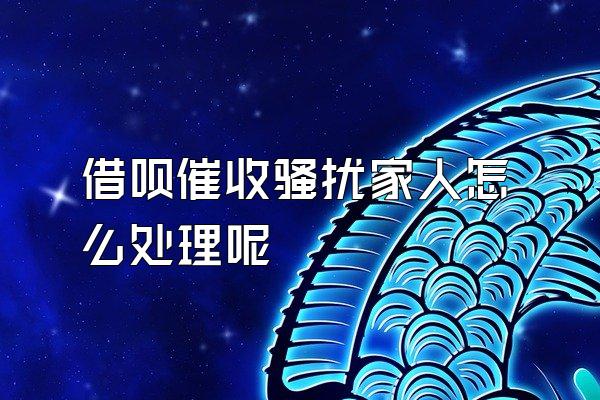 借呗催收骚扰家人怎么处理呢