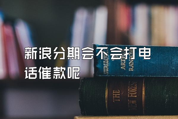 新浪分期会不会打电话催款呢