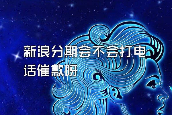 新浪分期会不会打电话催款呀