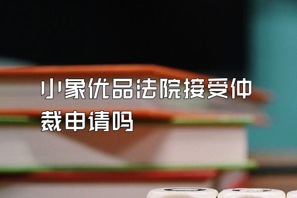 小象优品法院接受仲裁申请吗