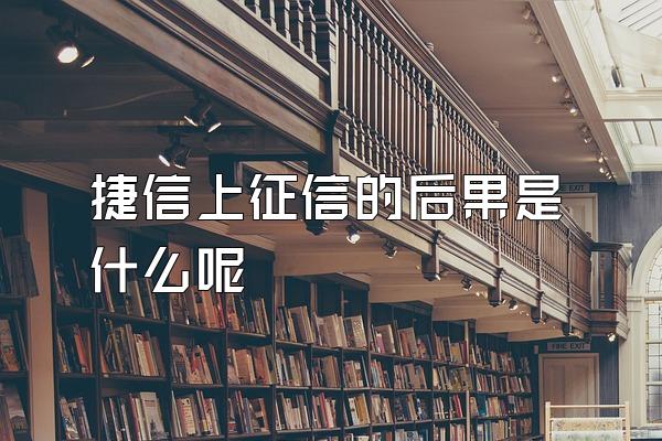 捷信上征信的后果是什么呢