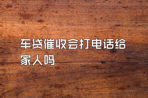 车贷催收会打电话给家人吗