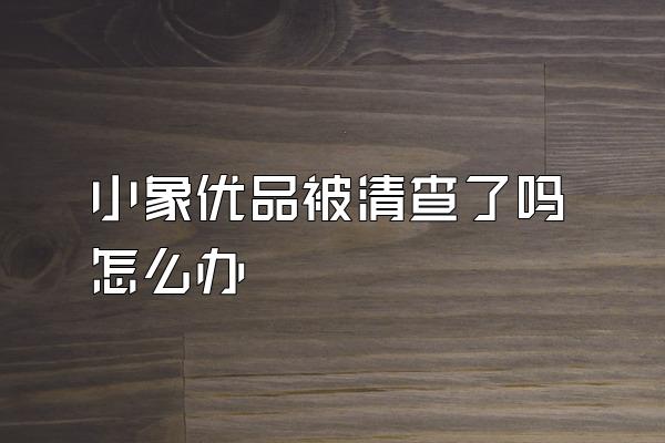 小象优品被清查了吗怎么办