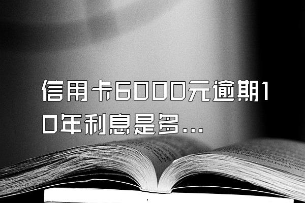 信用卡6000元逾期10年利息是多少