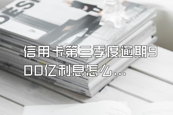 信用卡第三季度逾期900亿利息怎么算