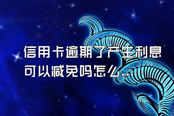 信用卡逾期了产生利息可以减免吗怎么办