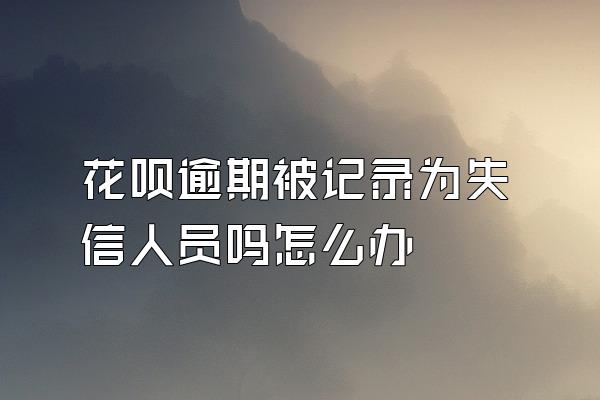 花呗逾期被记录为失信人员吗怎么办