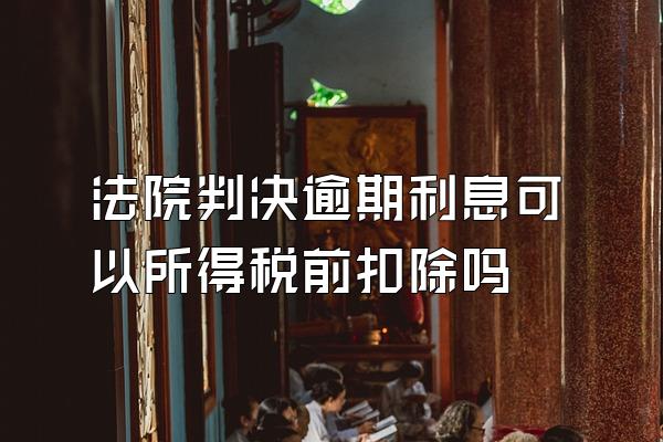 法院判决逾期利息可以所得税前扣除吗