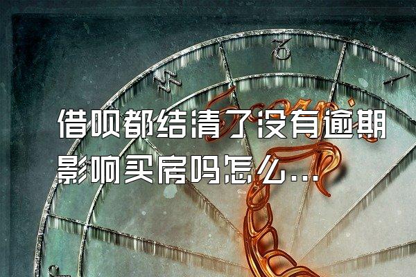 借呗都结清了没有逾期影响买房吗怎么办