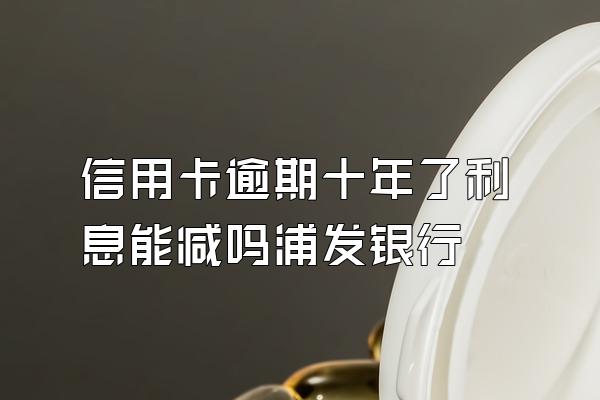 信用卡逾期十年了利息能减吗浦发银行