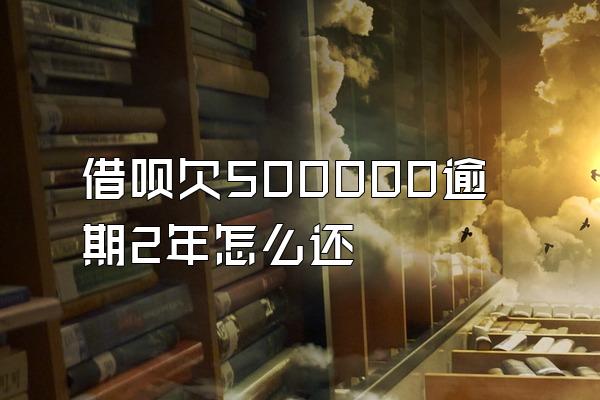 借呗欠500000逾期2年怎么还