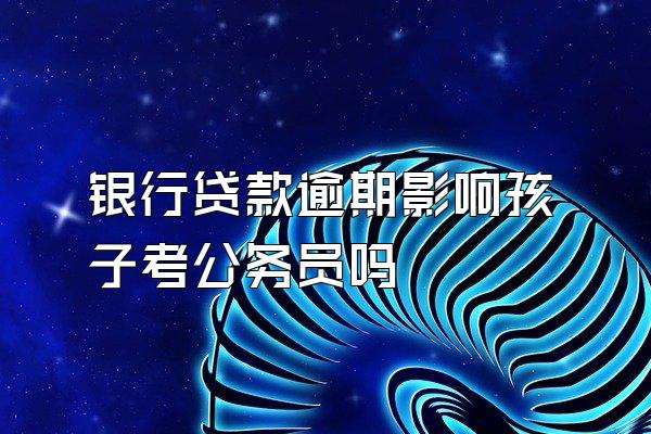 银行贷款逾期影响孩子考公务员吗