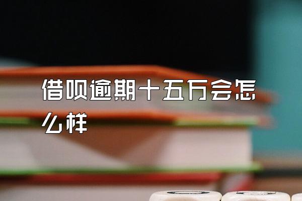 借呗逾期十五万会怎么样