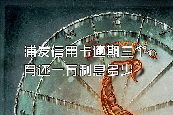 浦发信用卡逾期三个月还一万利息多少