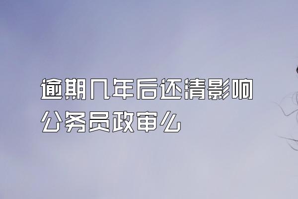 逾期几年后还清影响公务员政审么