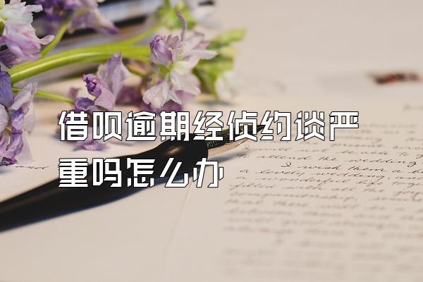 借呗逾期经侦约谈严重吗怎么办