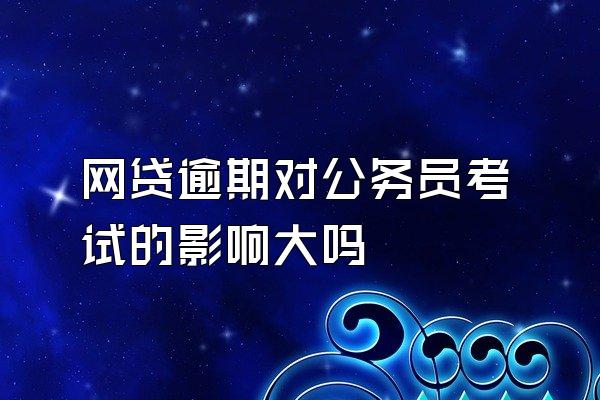 网贷逾期对公务员考试的影响大吗