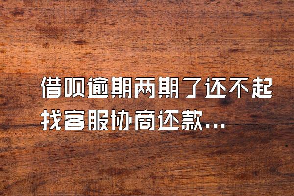 借呗逾期两期了还不起找客服协商还款有用吗