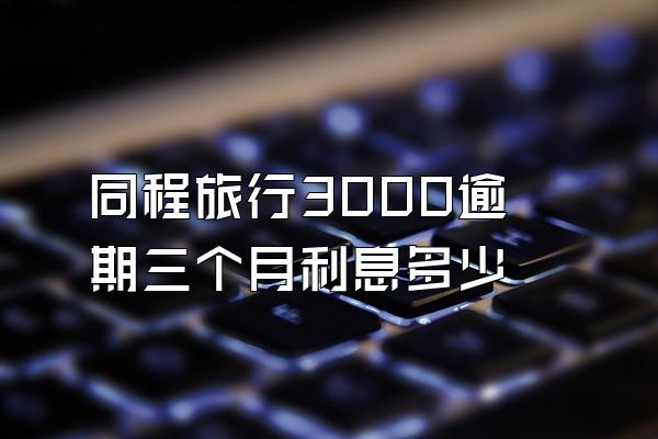 同程旅行3000逾期三个月利息多少