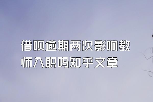 借呗逾期两次影响教师入职吗知乎文章