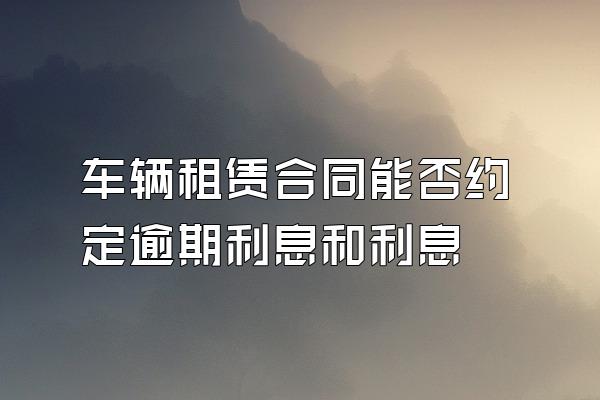 车辆租赁合同能否约定逾期利息和利息