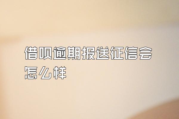 借呗逾期报送征信会怎么样