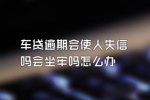 车贷逾期会使人失信吗会坐牢吗怎么办