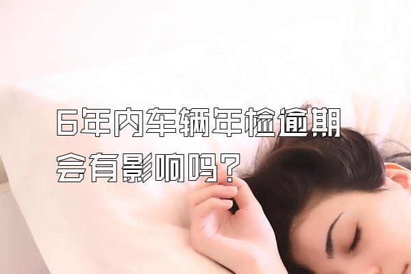 6年内车辆年检逾期会有影响吗?