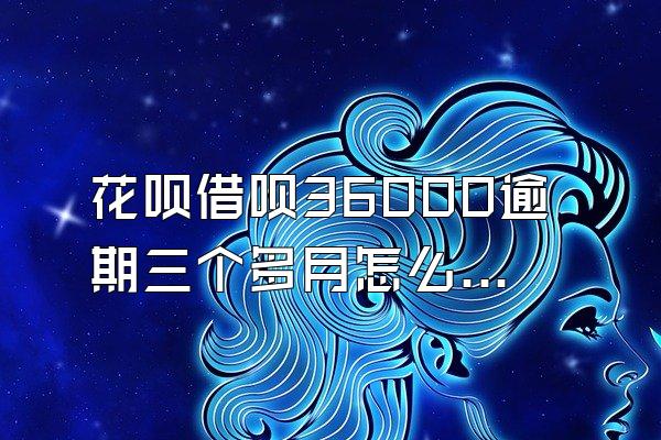 花呗借呗36000逾期三个多月怎么办啊