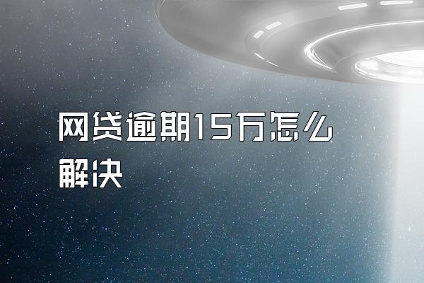 网贷逾期15万怎么解决