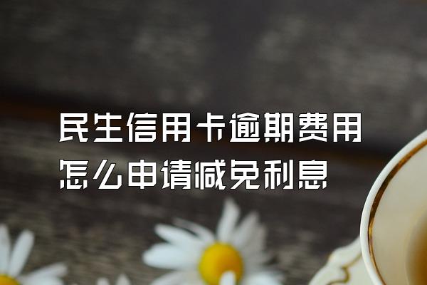 民生信用卡逾期费用怎么申请减免利息