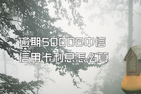 逾期50000中信信用卡利息怎么算