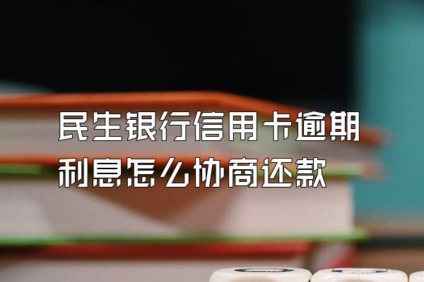 民生银行信用卡逾期利息怎么协商还款