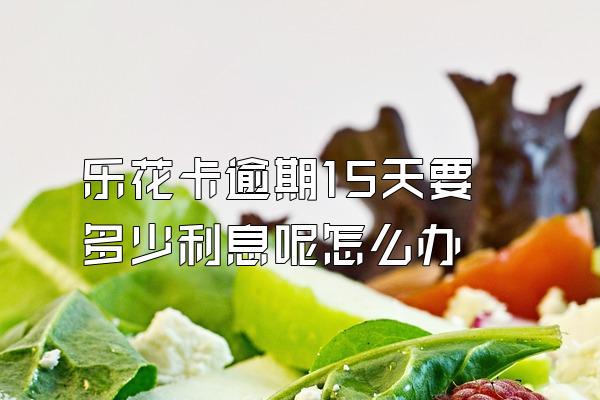 乐花卡逾期15天要多少利息呢怎么办