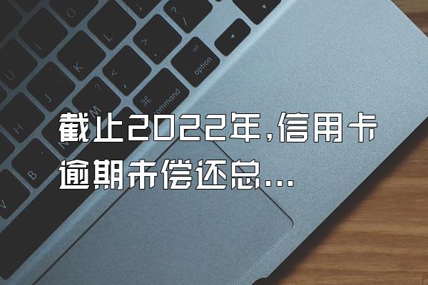 截止2022年,信用卡逾期未偿还总额高达