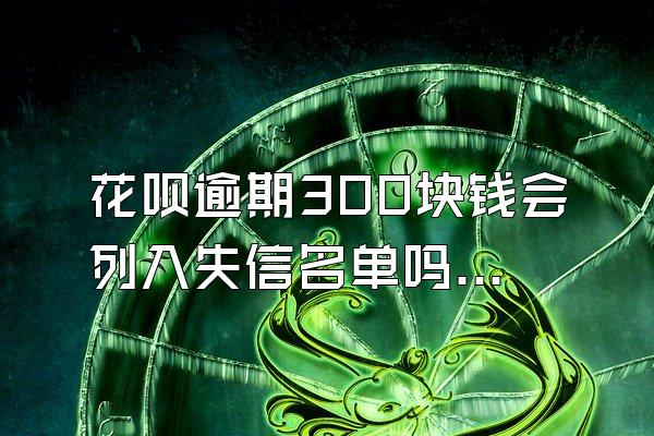 花呗逾期300块钱会列入失信名单吗怎么办