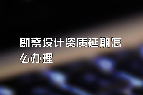 勘察设计资质延期怎么办理