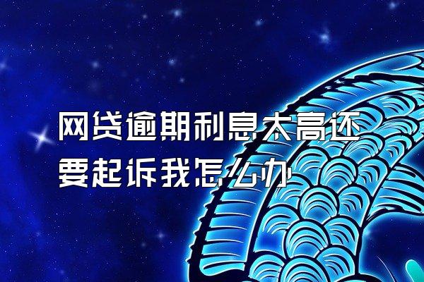 网贷逾期利息太高还要起诉我怎么办